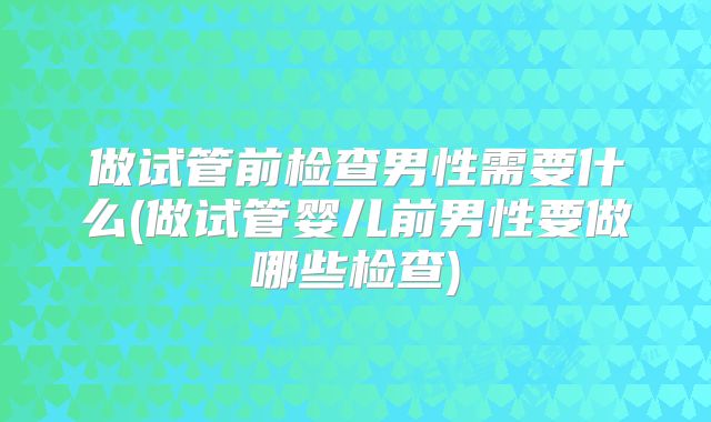 做试管前检查男性需要什么(做试管婴儿前男性要做哪些检查)