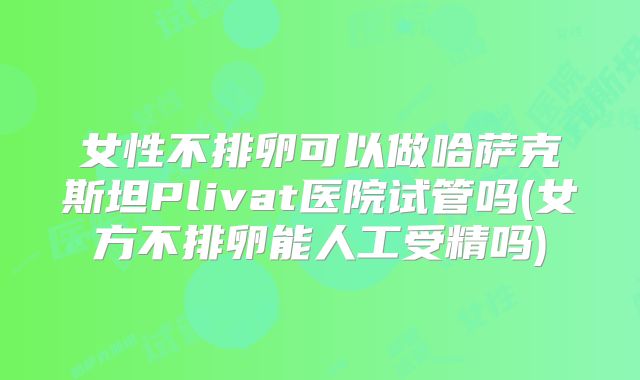 女性不排卵可以做哈萨克斯坦Plivat医院试管吗(女方不排卵能人工受精吗)