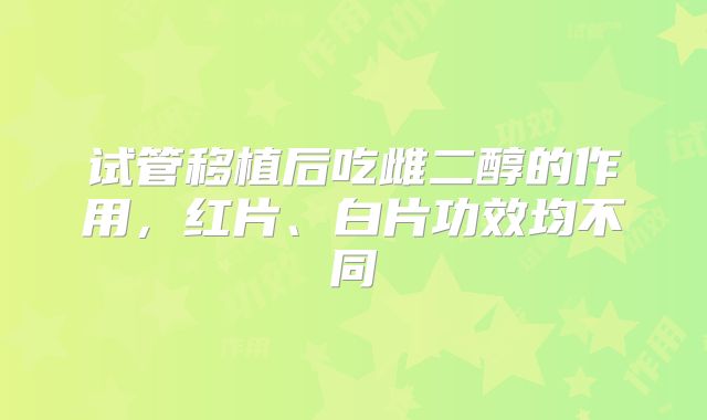 试管移植后吃雌二醇的作用，红片、白片功效均不同