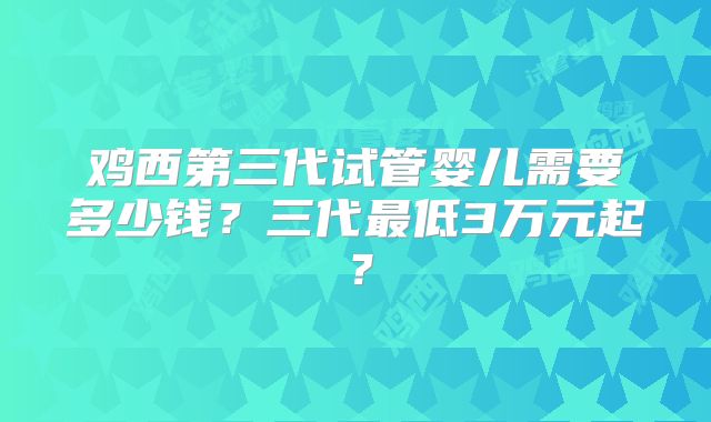鸡西第三代试管婴儿需要多少钱?三代最低3万元起?