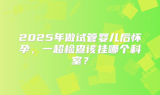 2025年做试管婴儿后怀孕，一超检查该挂哪个科室？