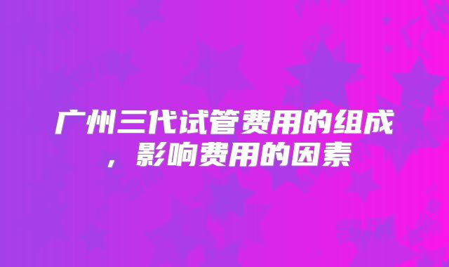 广州三代试管费用的组成，影响费用的因素