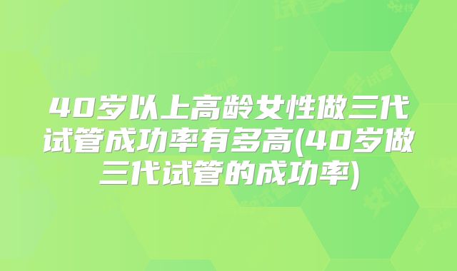 40岁以上高龄女性做三代试管成功率有多高(40岁做三代试管的成功率)