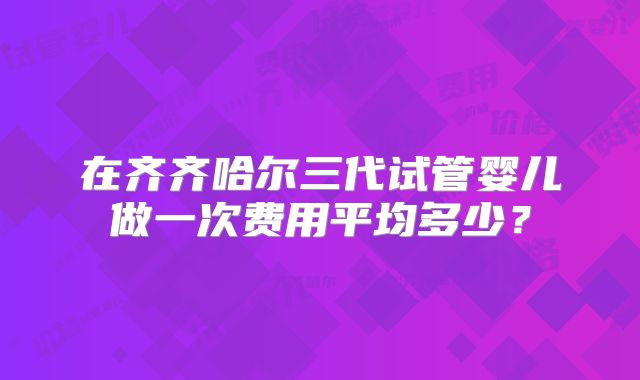 在齐齐哈尔三代试管婴儿做一次费用平均多少?
