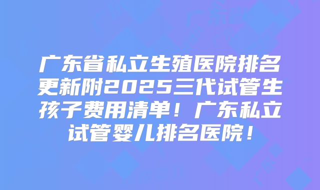 广东省私立生殖医院排名更新附2025三代试管生孩子费用清单！广东私立试管婴儿排名医院！