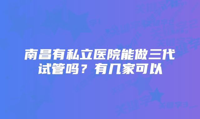 南昌有私立医院能做三代试管吗?有几家可以