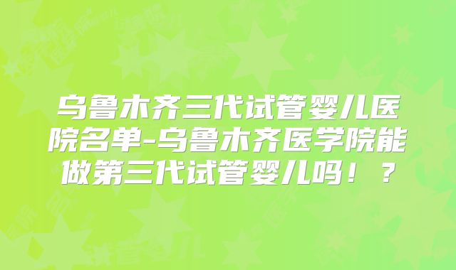 乌鲁木齐三代试管婴儿医院名单-乌鲁木齐医学院能做第三代试管婴儿吗！？