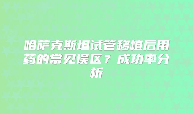 哈萨克斯坦试管移植后用药的常见误区?成功率分析