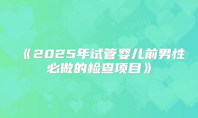 《2025年试管婴儿前男性必做的检查项目》
