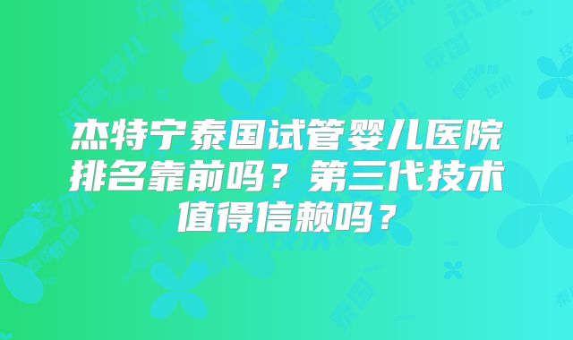 杰特宁泰国试管婴儿医院排名靠前吗？第三代技术值得信赖吗？