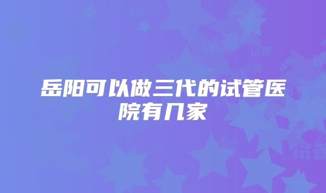 岳阳可以做三代的试管医院有几家