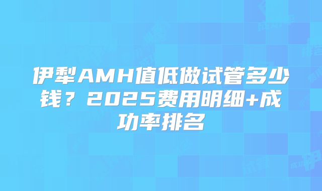 伊犁AMH值低做试管多少钱？2025费用明细+成功率排名