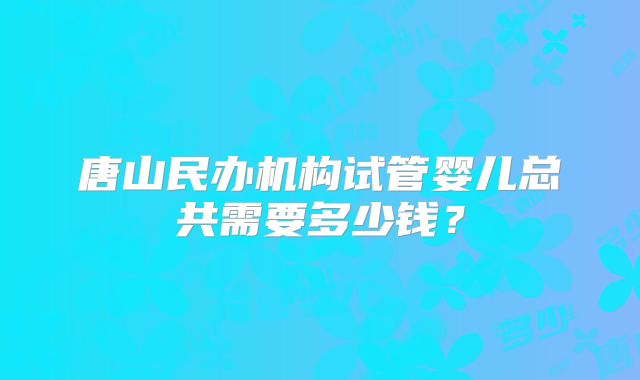 唐山民办机构试管婴儿总共需要多少钱？