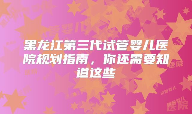 黑龙江第三代试管婴儿医院规划指南，你还需要知道这些