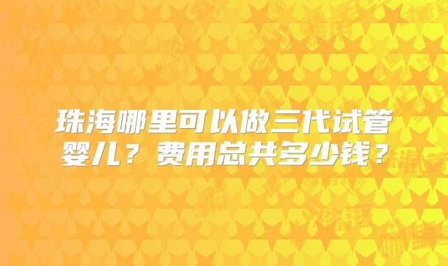 珠海哪里可以做三代试管婴儿？费用总共多少钱？
