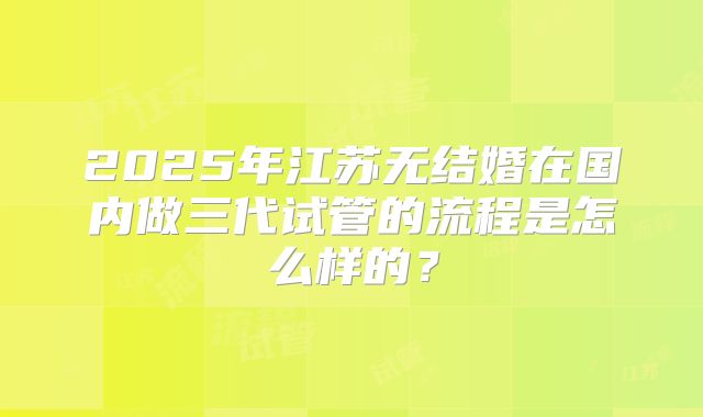 2025年江苏无结婚在国内做三代试管的流程是怎么样的?