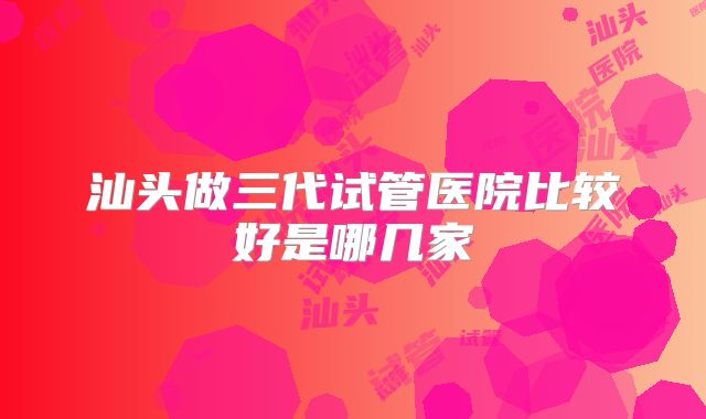 汕头做三代试管医院比较好是哪几家