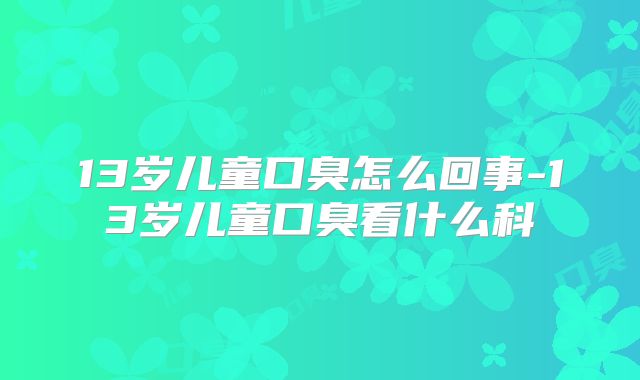 13岁儿童口臭怎么回事-13岁儿童口臭看什么科