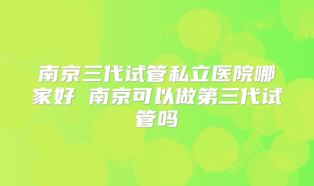 南京三代试管私立医院哪家好 南京可以做第三代试管吗