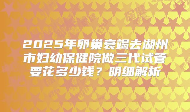 2025年卵巢衰竭去湖州市妇幼保健院做三代试管要花多少钱？明细解析