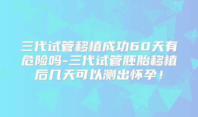 三代试管移植成功60天有危险吗-三代试管胚胎移植后几天可以测出怀孕！