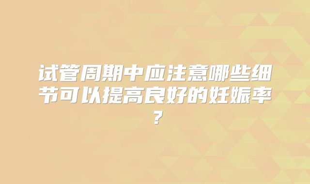 试管周期中应注意哪些细节可以提高良好的妊娠率？