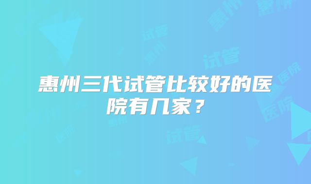 惠州三代试管比较好的医院有几家?