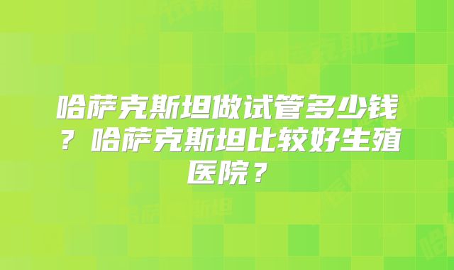哈萨克斯坦做试管多少钱？哈萨克斯坦比较好生殖医院？