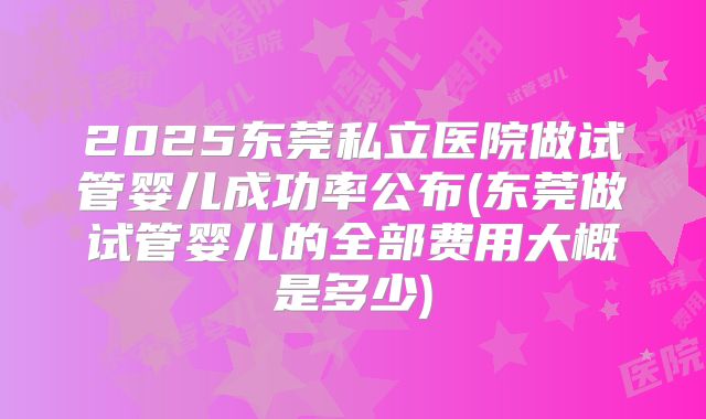2025东莞私立医院做试管婴儿成功率公布(东莞做试管婴儿的全部费用大概是多少)