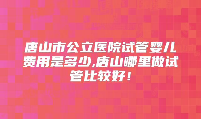 唐山市公立医院试管婴儿费用是多少,唐山哪里做试管比较好！