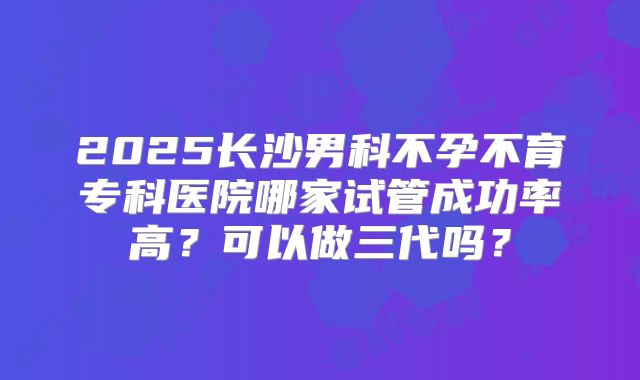 2025长沙男科不孕不育专科医院哪家试管成功率高?可以做三代吗?