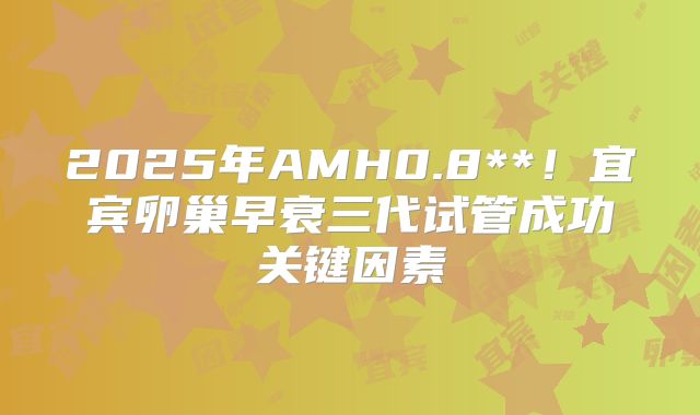 2025年AMH0.8**!宜宾卵巢早衰三代试管成功关键因素