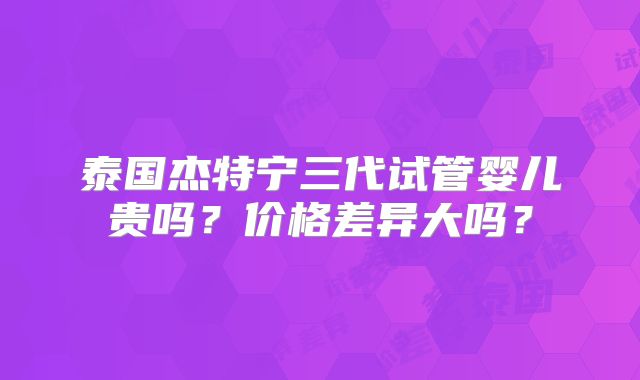 泰国杰特宁三代试管婴儿贵吗？价格差异大吗？
