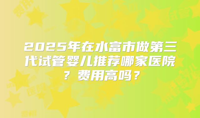 2025年在水富市做第三代试管婴儿推荐哪家医院？费用高吗？