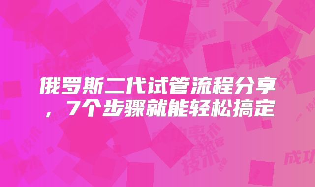 俄罗斯二代试管流程分享，7个步骤就能轻松搞定
