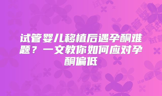 试管婴儿移植后遇孕酮难题？一文教你如何应对孕酮偏低