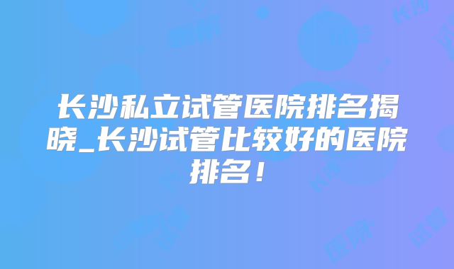 长沙私立试管医院排名揭晓_长沙试管比较好的医院排名！