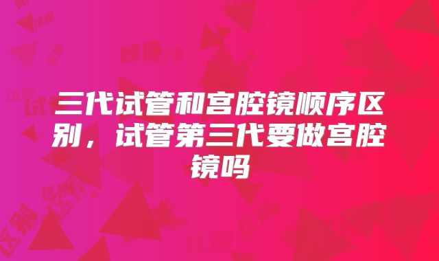 三代试管和宫腔镜顺序区别，试管第三代要做宫腔镜吗