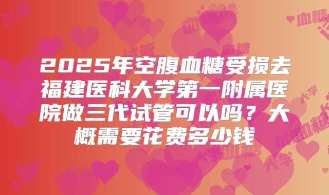 2025年空腹血糖受损去福建医科大学第一附属医院做三代试管可以吗？大概需要花费多少钱