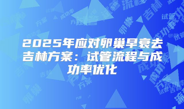 2025年应对卵巢早衰去吉林方案：试管流程与成功率优化