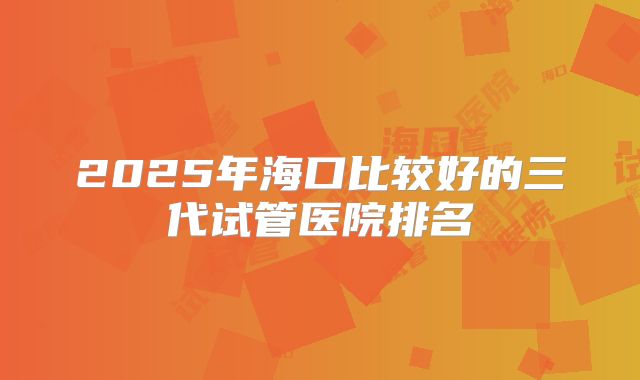 2025年海口比较好的三代试管医院排名