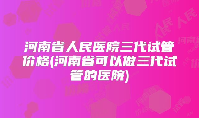 河南省人民医院三代试管价格(河南省可以做三代试管的医院)