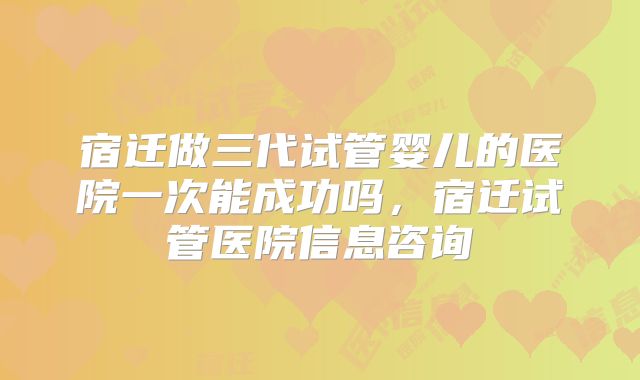 宿迁做三代试管婴儿的医院一次能成功吗，宿迁试管医院信息咨询