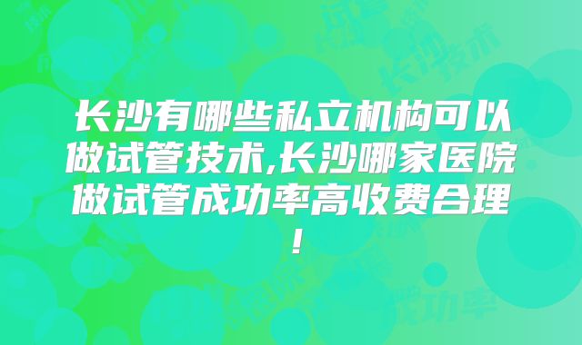 长沙有哪些私立机构可以做试管技术,长沙哪家医院做试管成功率高收费合理!