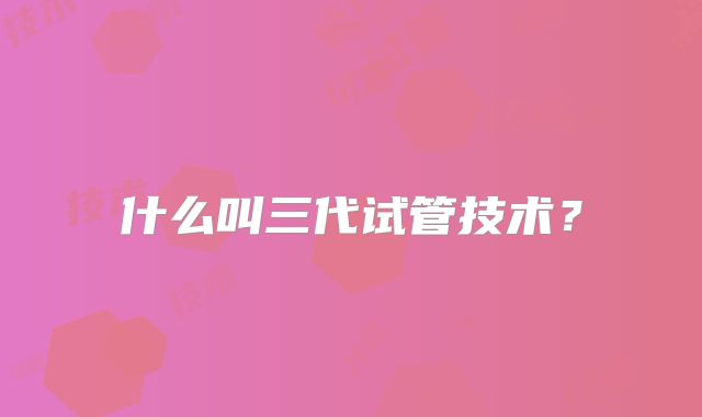 什么叫三代试管技术？