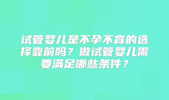 试管婴儿是不孕不育的选择靠前吗？做试管婴儿需要满足哪些条件？
