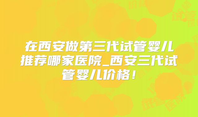 在西安做第三代试管婴儿推荐哪家医院_西安三代试管婴儿价格！