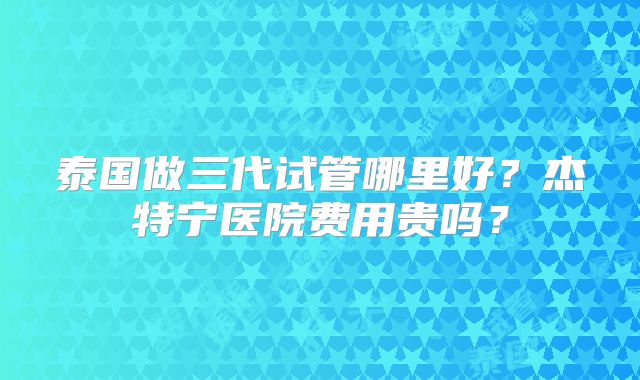 泰国做三代试管哪里好？杰特宁医院费用贵吗？
