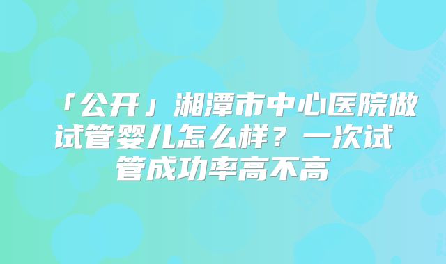 「公开」湘潭市中心医院做试管婴儿怎么样？一次试管成功率高不高