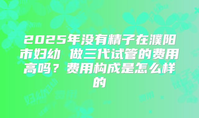 2025年没有精子在濮阳市妇幼 做三代试管的费用高吗？费用构成是怎么样的